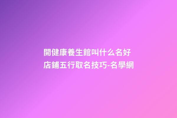 開健康養生館叫什么名好 店鋪五行取名技巧-名學網-第1張-店鋪起名-玄機派